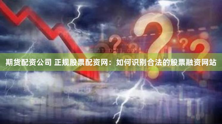 期货配资公司 正规股票配资网：如何识别合法的股票融资网站