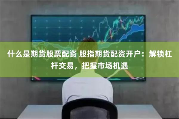 什么是期货股票配资 股指期货配资开户：解锁杠杆交易，把握市场机遇