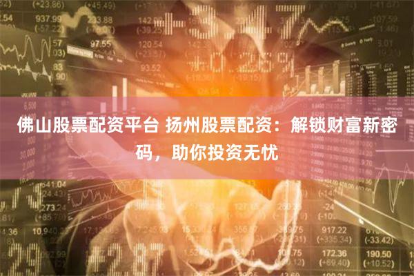 佛山股票配资平台 扬州股票配资：解锁财富新密码，助你投资无忧