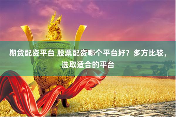 期货配资平台 股票配资哪个平台好？多方比较，选取适合的平台