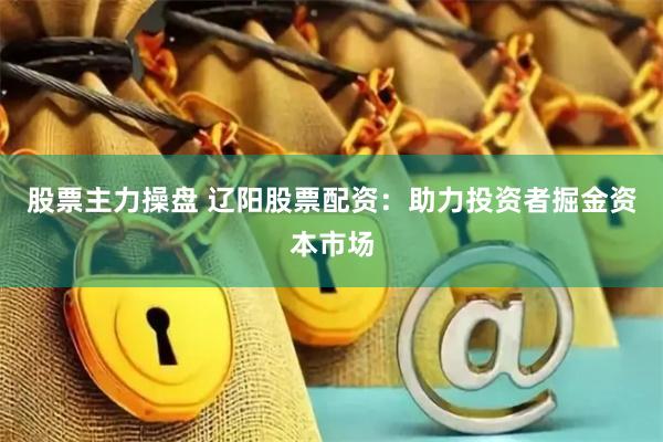 股票主力操盘 辽阳股票配资：助力投资者掘金资本市场