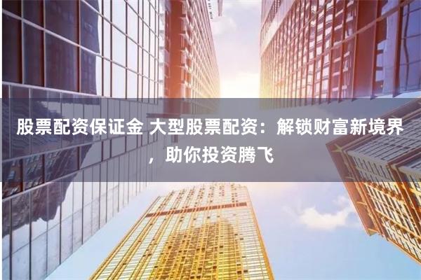 股票配资保证金 大型股票配资：解锁财富新境界，助你投资腾飞