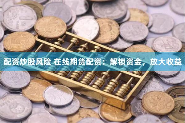配资炒股风险 在线期货配资：解锁资金，放大收益