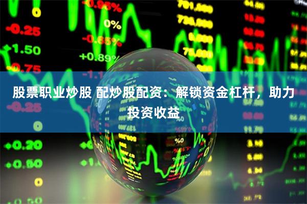 股票职业炒股 配炒股配资：解锁资金杠杆，助力投资收益