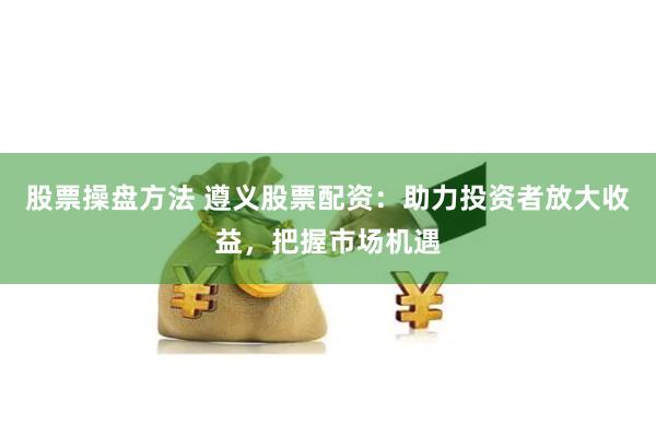 股票操盘方法 遵义股票配资：助力投资者放大收益，把握市场机遇