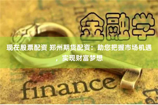 现在股票配资 郑州期货配资：助您把握市场机遇，实现财富梦想