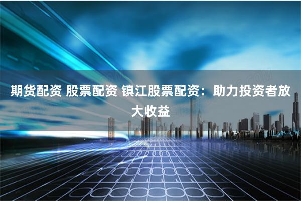 期货配资 股票配资 镇江股票配资：助力投资者放大收益