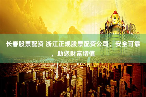 长春股票配资 浙江正规股票配资公司，安全可靠，助您财富增值