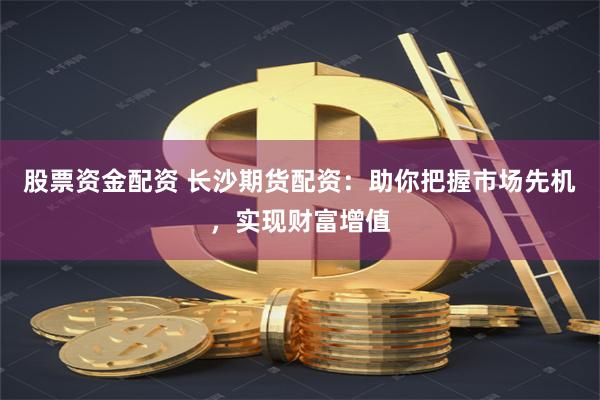 股票资金配资 长沙期货配资：助你把握市场先机，实现财富增值
