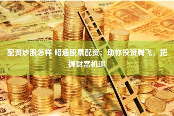 配资炒股怎样 昭通股票配资：助你投资腾飞，把握财富机遇