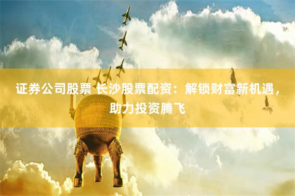 证券公司股票 长沙股票配资：解锁财富新机遇，助力投资腾飞