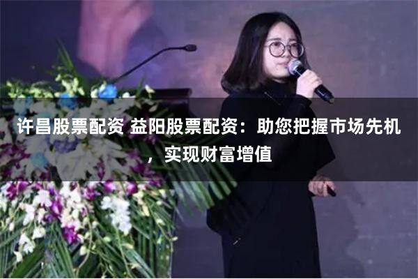 许昌股票配资 益阳股票配资：助您把握市场先机，实现财富增值