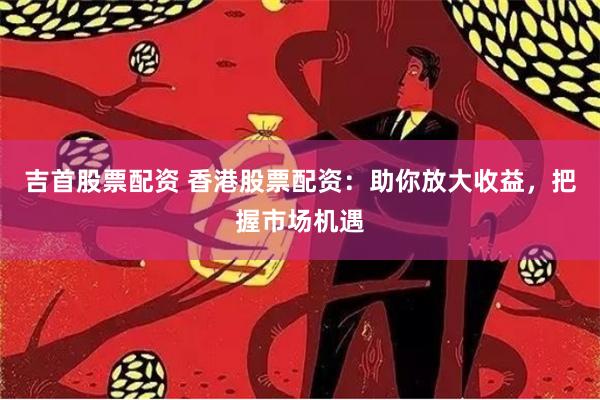 吉首股票配资 香港股票配资：助你放大收益，把握市场机遇