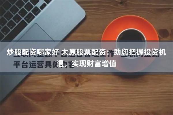 炒股配资哪家好 太原股票配资：助您把握投资机遇，实现财富增值