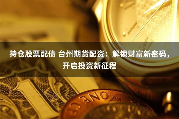 持仓股票配债 台州期货配资：解锁财富新密码，开启投资新征程