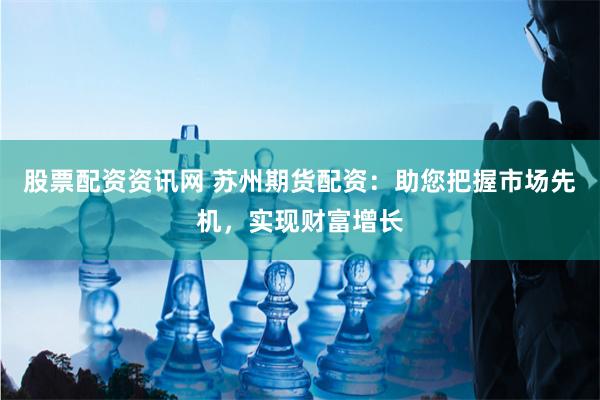 股票配资资讯网 苏州期货配资：助您把握市场先机，实现财富增长