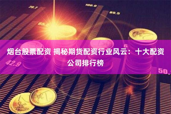 烟台股票配资 揭秘期货配资行业风云：十大配资公司排行榜