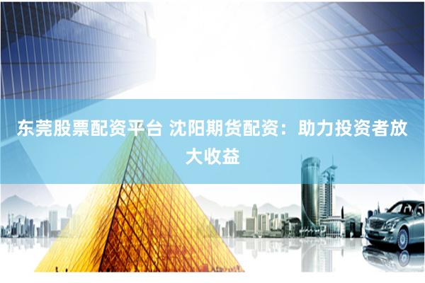 东莞股票配资平台 沈阳期货配资：助力投资者放大收益