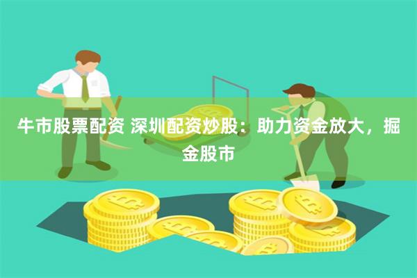 牛市股票配资 深圳配资炒股：助力资金放大，掘金股市