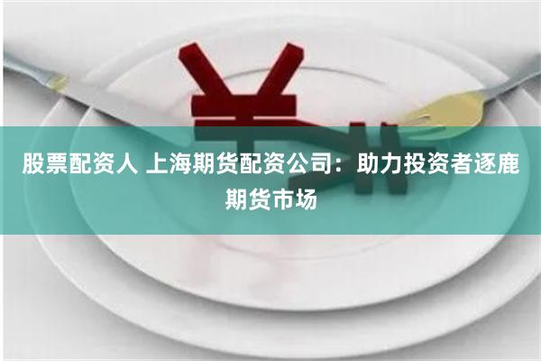 股票配资人 上海期货配资公司：助力投资者逐鹿期货市场