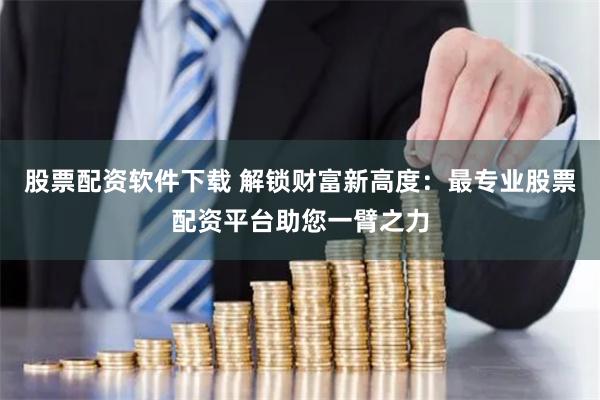 股票配资软件下载 解锁财富新高度：最专业股票配资平台助您一臂之力