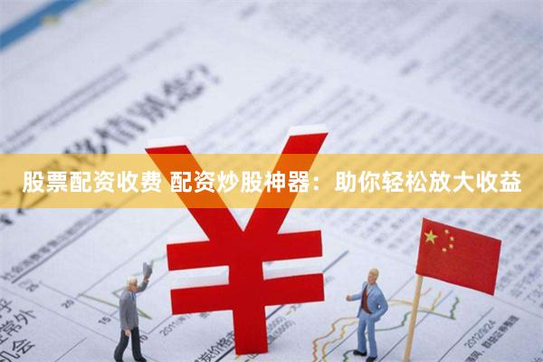 股票配资收费 配资炒股神器：助你轻松放大收益