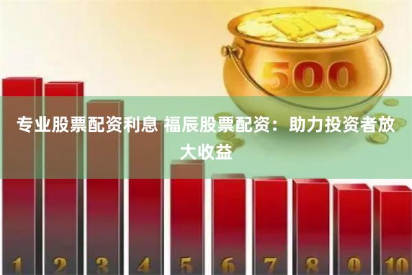 专业股票配资利息 福辰股票配资：助力投资者放大收益