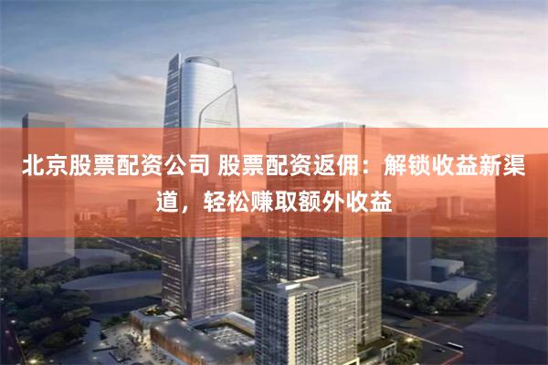 北京股票配资公司 股票配资返佣：解锁收益新渠道，轻松赚取额外收益
