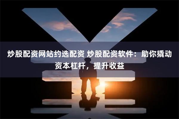 炒股配资网站约选配资 炒股配资软件：助你撬动资本杠杆，提升收益