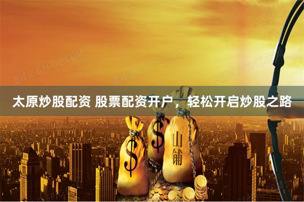 太原炒股配资 股票配资开户，轻松开启炒股之路
