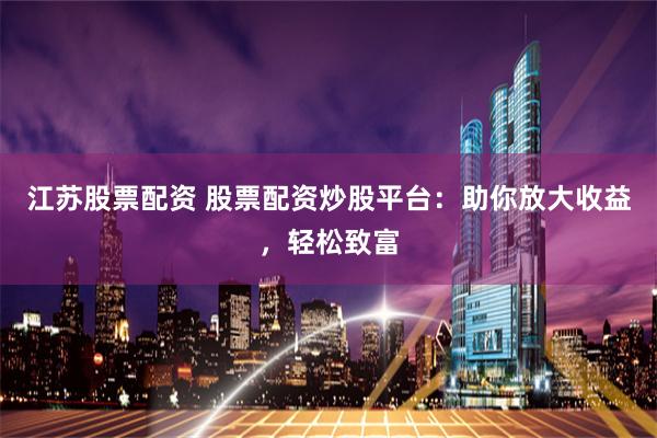 江苏股票配资 股票配资炒股平台：助你放大收益，轻松致富