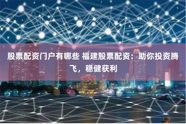 股票配资门户有哪些 福建股票配资：助你投资腾飞，稳健获利