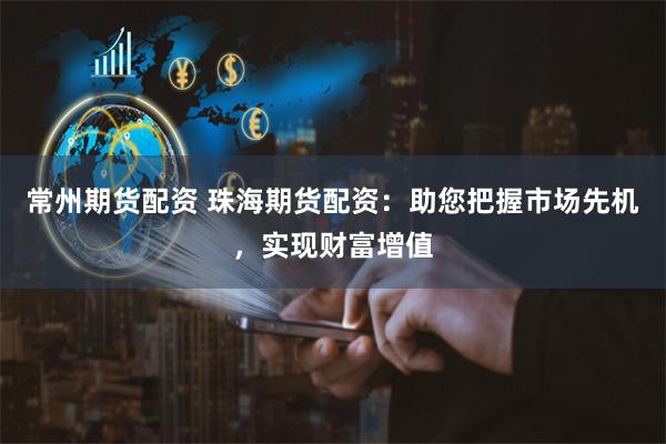 常州期货配资 珠海期货配资：助您把握市场先机，实现财富增值