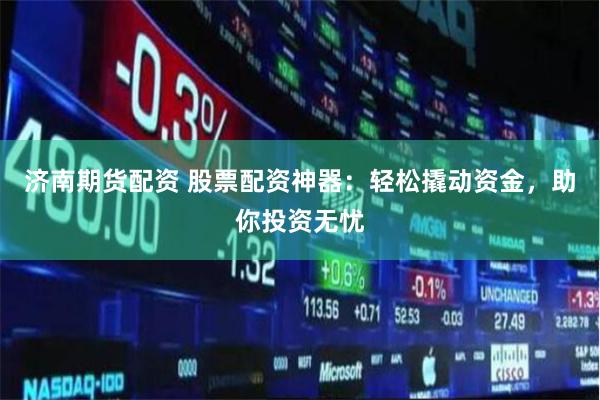 济南期货配资 股票配资神器：轻松撬动资金，助你投资无忧
