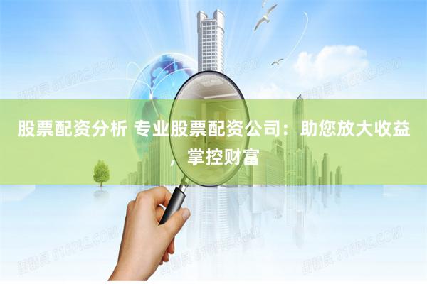 股票配资分析 专业股票配资公司：助您放大收益，掌控财富