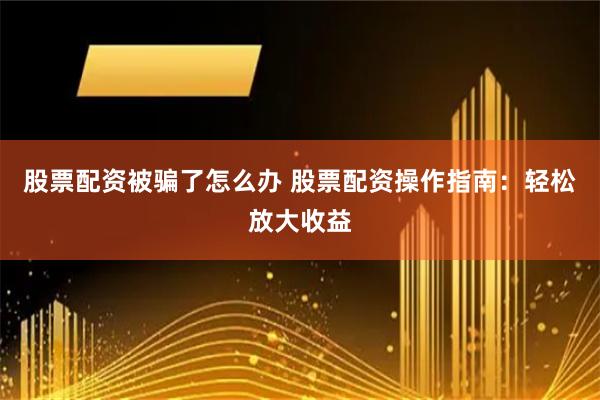 股票配资被骗了怎么办 股票配资操作指南:轻松放大收益