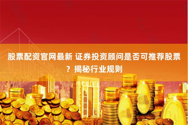 股票配资官网最新 证券投资顾问是否可推荐股票?揭秘行业规则