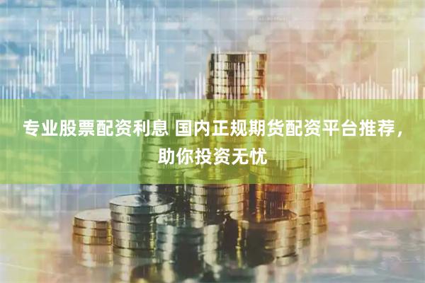 专业股票配资利息 国内正规期货配资平台推荐，助你投资无忧
