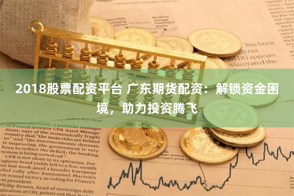 2018股票配资平台 广东期货配资：解锁资金困境，助力投资腾飞