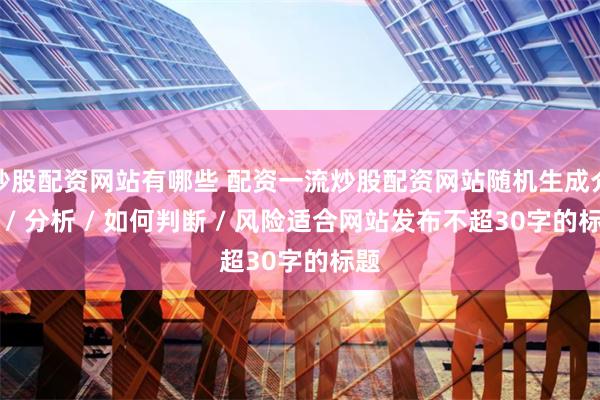 炒股配资网站有哪些 配资一流炒股配资网站随机生成介绍 / 分析 / 如何判断 / 风险适合网站发布不超30字的标题